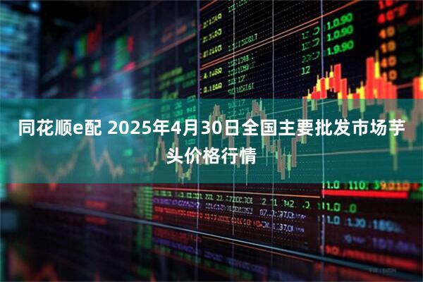同花顺e配 2025年4月30日全国主要批发市场芋头价格行情