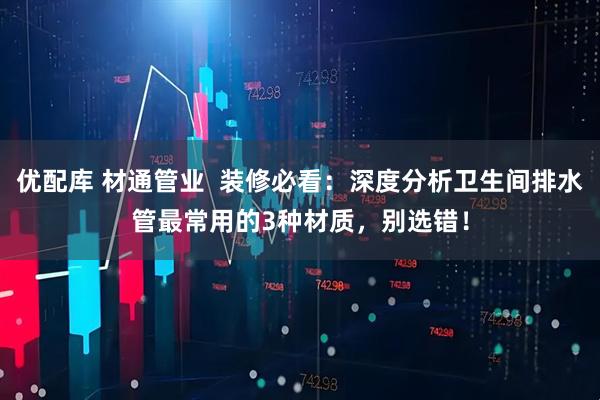优配库 材通管业  装修必看：深度分析卫生间排水管最常用的3种材质，别选错！