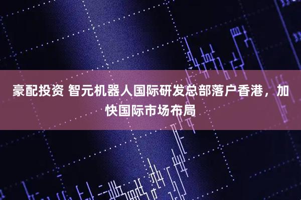 豪配投资 智元机器人国际研发总部落户香港，加快国际市场布局