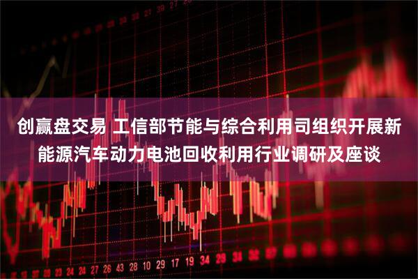 创赢盘交易 工信部节能与综合利用司组织开展新能源汽车动力电池回收利用行业调研及座谈