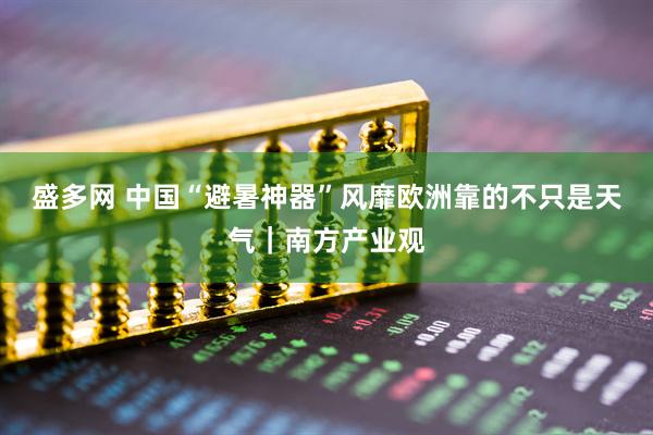 盛多网 中国“避暑神器”风靡欧洲靠的不只是天气｜南方产业观